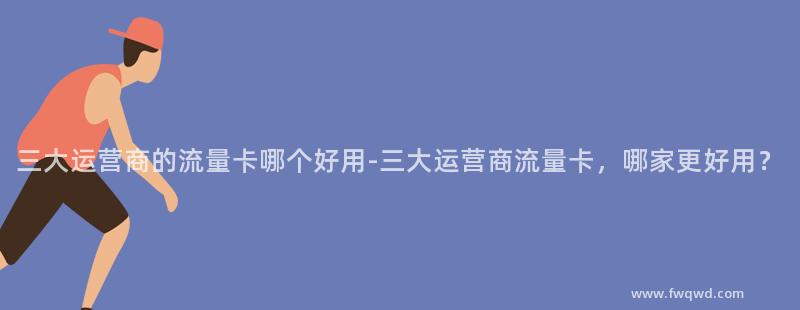 三大运营商的流量卡哪个好用-三大运营商流量卡,哪家更好用?
